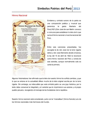 Símbolos Patrios del Perú 2013
Himno Nacional
Emblema y símbolo sonoro de la patria es
una composición poética y musical que
perenniza la gesta libertaria del
Perú(1821).Don José de san Martin convoco
a concurso para establecer la letra de lo que
sería el himno nacional o marchanacional del
Perú.
Entre seis canciones presentadas, fue
escogida la de don José de la torre Ugarte
(letra) y don José Bernardo alcedo (música),
la ley del 15 de abril de 1822 la reconoció
como himno nacional del Perú y consta de
seis estrofas, aunque normalmente solo se
canta la primera.
Algunos historiadores han afirmado que la letra de nuestro himno ha sufrido cambios, y que
lo que se entona en la actualidad difiere mucho de la letra original escrita por de la torre
Ugarte. Sin embargo, es indiscutible que este símbolo patrio es una joya histórica, por lo
tanto debe conservar la integridad y el carácter que le imprimieron sus autores y el propio
pueblo peruano, recogiendo el mensaje de los fundadores de la república.
Nuestro himno nacional está considerado, junto con la “marsellesa” (himno francés) uno de
los himnos nacionales más hermosos del mundo.
 