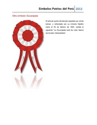 Símbolos Patrios del Perú 2013
Otro símbolo: Escarapela
El artículo quinto del decreto expedido por simón
bolívar, y refrendado por su ministro Hipólito
inane el 25 de febrero de 1825, señala lo
siguiente “La Escarapela será de color blanco
escornado, interpretados”.
 