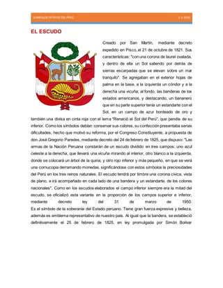 SIMBOLOS PATRIOS DEL PERÚ 1-1-2016
EL ESCUDO
Creado por San Martín, mediante decreto
expedido en Pisco, el 21 de octubre de 1821. Sus
características: "con una corona de laurel ovalada,
y dentro de ella un Sol saliendo por detrás de
sierras escarpadas que se elevan sobre un mar
tranquilo". Se agregaban en el exterior hojas de
palma en la base, a la izquierda un cóndor y a la
derecha una vicuña; al fondo, las banderas de los
estados americanos, y destacando, un bananero
que en su parte superior tenía un estandarte con el
Sol, en un campo de azur bordeado de oro y
también una divisa en cinta roja con el lema "Renació el Sol del Perú", que pendía de su
inferior. Como los símbolos debían conservar sus colores, su confección presentaba serias
dificultades, hecho que motivó su reforma, por el Congreso Constituyente, a propuesta de
don José Gregorio Paredes, mediante decreto del 24 de febrero de 1825, que dispuso: "Las
armas de la Nación Peruana constarán de un escudo dividido en tres campos; uno azul
celeste a la derecha, que llevará una vicuña mirando al interior, otro blanco a la izquierda,
donde se colocará un árbol de la quina; y otro rojo inferior y más pequeño, en que se verá
una cornucopia derramando monedas, significándose con estos símbolos la preciosidades
del Perú en los tres reinos naturales. El escudo tendrá por timbre una corona cívica, vista
de plano, e irá acompañado en cada lado de una bandera y un estandarte, de los colores
nacionales". Como en los escudos elaborados el campo inferior siempre era la mitad del
escudo, se oficializó esta variante en la proporción de los campos superior e inferior,
mediante decreto ley del 31 de marzo de 1950.
Es el símbolo de la soberanía del Estado peruano. Tiene gran fuerza expresiva y belleza,
además es emblema representativo de nuestro país. Al igual que la bandera, se estableció
definitivamente el 25 de febrero de 1825, en ley promulgada por Simón Bolívar
 