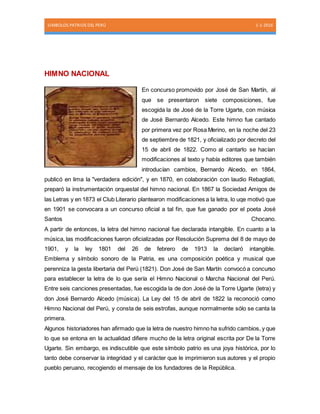 SIMBOLOS PATRIOS DEL PERÚ 1-1-2016
HIMNO NACIONAL
En concurso promovido por José de San Martín, al
que se presentaron siete composiciones, fue
escogida la de José de la Torre Ugarte, con música
de José Bernardo Alcedo. Este himno fue cantado
por primera vez por Rosa Merino, en la noche del 23
de septiembre de 1821, y oficializado por decreto del
15 de abril de 1822. Como al cantarlo se hacían
modificaciones al texto y había editores que también
introducían cambios, Bernardo Alcedo, en 1864,
publicó en lima la "verdadera edición", y en 1870, en colaboración con laudio Rebagliati,
preparó la instrumentación orquestal del himno nacional. En 1867 la Sociedad Amigos de
las Letras y en 1873 el Club Literario plantearon modificaciones a la letra, lo uqe motivó que
en 1901 se convocara a un concurso oficial a tal fin, que fue ganado por el poeta José
Santos Chocano.
A partir de entonces, la letra del himno nacional fue declarada intangible. En cuanto a la
música, las modificaciones fueron oficializadas por Resolución Suprema del 8 de mayo de
1901, y la ley 1801 del 26 de febrero de 1913 la declaró intangible.
Emblema y símbolo sonoro de la Patria, es una composición poética y musical que
perenniza la gesta libertaria del Perú (1821). Don José de San Martín convocó a concurso
para establecer la letra de lo que sería el Himno Nacional o Marcha Nacional del Perú.
Entre seis canciones presentadas, fue escogida la de don José de la Torre Ugarte (letra) y
don José Bernardo Alcedo (música). La Ley del 15 de abril de 1822 la reconoció como
Himno Nacional del Perú, y consta de seis estrofas, aunque normalmente sólo se canta la
primera.
Algunos historiadores han afirmado que la letra de nuestro himno ha sufrido cambios, y que
lo que se entona en la actualidad difiere mucho de la letra original escrita por De la Torre
Ugarte. Sin embargo, es indiscutible que este símbolo patrio es una joya histórica, por lo
tanto debe conservar la integridad y el carácter que le imprimieron sus autores y el propio
pueblo peruano, recogiendo el mensaje de los fundadores de la República.
 