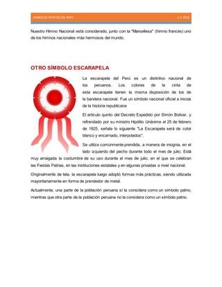SIMBOLOS PATRIOS DEL PERÚ 1-1-2016
Nuestro Himno Nacional está considerado, junto con la "Marsellesa" (himno francés) uno
de los himnos nacionales más hermosos del mundo.
OTRO SÍMBOLO ESCARAPELA
La escarapela del Perú es un distintivo nacional de
los peruanos. Los colores de la cinta de
esta escarapela tienen la misma disposición de los de
la bandera nacional. Fue un símbolo nacional oficial a inicios
de la historia republicana.
El artículo quinto del Decreto Expedido por Simón Bolívar, y
refrendado por su ministro Hipólito Unánime el 25 de febrero
de 1825, señala lo siguiente "La Escarapela será de color
blanco y encarnado, interpolados".
Se utiliza comúnmente prendida, a manera de insignia, en el
lado izquierdo del pecho durante todo el mes de julio. Está
muy arraigada la costumbre de su uso durante el mes de julio, en el que se celebran
las Fiestas Patrias, en las instituciones estatales y en algunas privadas a nivel nacional.
Originalmente de tela, la escarapela luego adoptó formas más prácticas, siendo utilizada
mayoritariamente en forma de prendedor de metal.
Actualmente, una parte de la población peruana sí la considera como un símbolo patrio,
mientras que otra parte de la población peruana no la considera como un símbolo patrio.
 