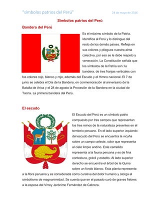 “símbolos patrios del Perú” 24 de mayo de 2016
Símbolos patrios del Perú
Bandera del Perú
Es el máximo símbolo de la Patria.
Identifica al Perú y lo distingue del
resto de los demás países. Refleja en
sus colores y pliegues nuestra alma
colectiva, por eso se le debe respeto y
veneración. La Constitución señala que
los símbolos de la Patria son: la
bandera, de tres franjas verticales con
los colores rojo, blanco y rojo, además del Escudo y el Himno nacional. El 7 de
junio se celebra el Día de la Bandera, en conmemoración al aniversario de la
Batalla de Arica y el 28 de agosto la Procesión de la Bandera en la ciudad de
Tacna. La primera bandera del Perú.
El escudo
El Escudo del Perú es un símbolo patrio
compuesto por tres campos que representan
los tres reinos de la naturaleza presentes en el
territorio peruano. En el lado superior izquierdo
del escudo del Perú se encuentra la vicuña
sobre un campo celeste, color que representa
al cielo limpio andino. Este camélido
representa a la fauna peruana y es de fina
contextura, grácil y esbelto. Al lado superior
derecho se encuentra el árbol de la Quina
sobre un fondo blanco. Esta planta representa
a la flora peruana y es considerada como curativa del dolor humano y otorga el
simbolismo de magnanimidad. Se cuenta que en el pasado curó de graves fiebres
a la esposa del Virrey Jerónimo Fernández de Cabrera.
 