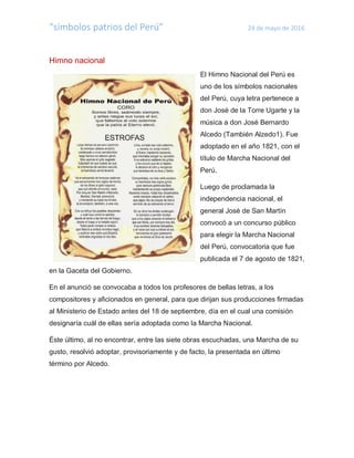 “símbolos patrios del Perú” 24 de mayo de 2016
Himno nacional
El Himno Nacional del Perú es
uno de los símbolos nacionales
del Perú, cuya letra pertenece a
don José de la Torre Ugarte y la
música a don José Bernardo
Alcedo (También Alzedo1). Fue
adoptado en el año 1821, con el
título de Marcha Nacional del
Perú.
Luego de proclamada la
independencia nacional, el
general José de San Martín
convocó a un concurso público
para elegir la Marcha Nacional
del Perú, convocatoria que fue
publicada el 7 de agosto de 1821,
en la Gaceta del Gobierno.
En el anunció se convocaba a todos los profesores de bellas letras, a los
compositores y aficionados en general, para que dirijan sus producciones firmadas
al Ministerio de Estado antes del 18 de septiembre, día en el cual una comisión
designaría cuál de ellas sería adoptada como la Marcha Nacional.
Éste último, al no encontrar, entre las siete obras escuchadas, una Marcha de su
gusto, resolvió adoptar, provisoriamente y de facto, la presentada en último
término por Alcedo.
 