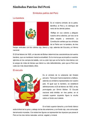 Símbolos Patrios Del Perú 2016
Símbolos patrios del Perú
La bandera
Es el máximo símbolo de la patria.
Identifica al Perú y lo distingue del
resto de los demás países.
Refleja en sus colores y pliegues
nuestra alma colectiva, por eso se le
debe respeto y veneración. La
Constitución señala que los símbolos
de la Patria son: la bandera, de tres
franjas verticales con los colores rojo, blanco y rojo, además del Escudo y el Himno
nacional.
El 25 de febrero de 1825, un decreto de Bolívar determinó las características de nuestra
bandera, que se mantienen hasta la actualidad. Es la misma que acompaña a nuestros
ejércitos en los campos de batalla, con su color rojo que se ha hecho más intenso con
la sangre de miles de héroes que dieron su vida defendiéndola, para que el Perú sea
cada vez más desarrollado y libre.
El escudo
Es el símbolo de la soberanía del Estado
peruano. Tiene gran fuerza expresiva y belleza,
además es emblema representativo de nuestro
país. Al igual que la bandera, se estableció
definitivamente el 25 de febrero de 1825, en ley
promulgada por Simón Bolívar. El Escudo
nacional está dividido en tres partes: en el
costado superior izquierdo figura la vicuña
sobre un fondo azul celeste.
En el lado superior derecho y con fondo blanco
está el árbol de la quina; y debajo de las dos anteriores y con fondo rojo, una cornucopia
derramando monedas. Con estas tres figuras se representan las riquezas que posee el
Perú en los tres reinos naturales: animal, vegetal y mineral.
 