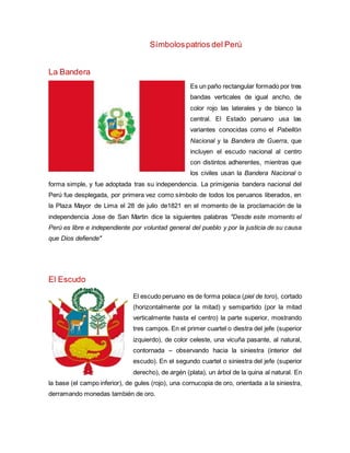 Símbolospatrios del Perú
La Bandera
Es un paño rectangular formado por tres
bandas verticales de igual ancho, de
color rojo las laterales y de blanco la
central. El Estado peruano usa las
variantes conocidas como el Pabellón
Nacional y la Bandera de Guerra, que
incluyen el escudo nacional al centro
con distintos adherentes, mientras que
los civiles usan la Bandera Nacional o
forma simple, y fue adoptada tras su independencia. La primigenia bandera nacional del
Perú fue desplegada, por primera vez como símbolo de todos los peruanos liberados, en
la Plaza Mayor de Lima el 28 de julio de1821 en el momento de la proclamación de la
independencia Jose de San Martin dice la siguientes palabras "Desde este momento el
Perú es libre e independiente por voluntad general del pueblo y por la justicia de su causa
que Dios defiende"
El Escudo
El escudo peruano es de forma polaca (piel de toro), cortado
(horizontalmente por la mitad) y semipartido (por la mitad
verticalmente hasta el centro) la parte superior, mostrando
tres campos. En el primer cuartel o diestra del jefe (superior
izquierdo), de color celeste, una vicuña pasante, al natural,
contornada – observando hacia la siniestra (interior del
escudo). En el segundo cuartel o siniestra del jefe (superior
derecho), de argén (plata), un árbol de la quina al natural. En
la base (el campo inferior), de gules (rojo), una cornucopia de oro, orientada a la siniestra,
derramando monedas también de oro.
 