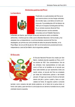 Símbolos Patrios del Perú 2013
Símbolos patrios del Perú
La bandera
Finalmente, la cuarta bandera del Perú es la
que tenemos ahora con tres franjas verticales:
dos de ellas rojas y una blanca al centro con
el escudo. Fue establecida el 25 de febrero de
1825 por el Congreso Constituyente del Perú;
Es un símbolo nacional oficial del Perú:
El Estado peruano usa las variantes
conocidas como el Pabellón Nacional y
la Bandera de Guerra, que incluyen el escudo nacional al centro con distintos
adherentes, mientras que los civiles usan la Bandera Nacional o forma simple, y fue
adoptada tras su independencia; La primera bandera nacional del Perú fue
desplegada, por primera vez como símbolo de todos los peruanos liberados, en la
Plaza Mayor de Lima el 28 de julio de 1821 en el momento de la proclamación de la
independencia José de San Martín dice la siguientes palabras.
El Escudo
El Escudo Nacional Peruano fue creado por San
Martín, mediante decreto expedido en Pisco, el 21
de octubre de 1821. Sus características: Uno de
los símbolos más representativos en todo país
como el Perú en la heráldica es el escudo que
lleva cada bandera ya que representa a toda una
nación entera, el escudo del Perú es empleado
por todas las instituciones púbicas o del estado
peruano. El lugar que ocupa la Vicuña es llamado
diestra del jefe o primer cuartel y tiene un color
celeste de fondo. El segundo cuartel o conocido
también como siniestra del jefe donde podemos ver al árbol de la quinua tiene un
fondo color plata y para terminar la cornucopia de oro derrama monedas de oro y está
orientada hacia la izquierda.
 