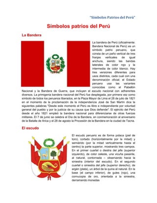 “Símbolos Patrios del Perú”
Símbolos patrios del Perú
La Bandera
La bandera de Perú (oficialmente:
Bandera Nacional de Perú) es un
símbolo patrio peruano, que
consta de un paño vertical de tres
franjas verticales de igual
anchura, siendo las bandas
laterales de color rojo y la
intermedia de color blanco. Hay
tres versiones diferentes para
usos distintos, cada cual con una
denominación oficial; el Estado
peruano usa las variantes
conocidas como el Pabellón
Nacional y la Bandera de Guerra, que incluyen el escudo nacional con adherentes
diversos. La primigenia bandera nacional del Perú fue desplegada, por primera vez como
símbolo de todos los peruanos liberados, en la Plaza Mayor de Lima el 28 de julio de 1821
en el momento de la proclamación de la independencia José de San Martín dice la
siguientes palabras "Desde este momento el Perú es libre e independiente por voluntad
general del pueblo y por la justicia de su causa que Dios defiende". El ejército del Perú
desde el año 1821 empleó la bandera nacional para diferenciarse de otras fuerzas
militares. El 7 de junio se celebra el Día de la Bandera, en conmemoración al aniversario
de la Batalla de Arica y el 28 de agosto la Procesión de la Bandera en la ciudad de Tacna.
El escudo
El escudo peruano es de forma polaca (piel de
toro), cortado (horizontalmente por la mitad) y
semiárido (por la mitad verticalmente hasta el
centro) la parte superior, mostrando tres campos.
En el primer cuartel o diestra del jefe (superior
izquierdo), de color celeste, una vicuña pasante,
al natural, contornada – observando hacia la
siniestra (interior del escudo). En el segundo
cuartel o siniestra del jefe (superior derecho), de
argén (plata), un árbol de la quina al natural. En la
base (el campo inferior), de gules (rojo), una
cornucopia de oro, orientada a la siniestra,
derramando monedas
 