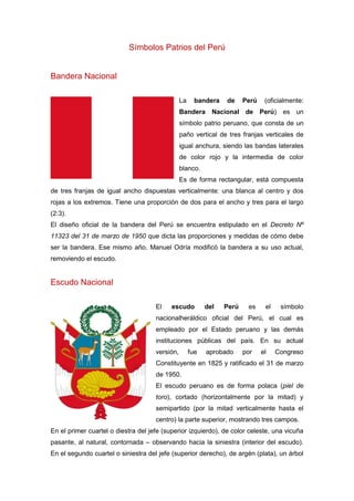 Símbolos Patrios del Perú
Bandera Nacional
La bandera de Perú (oficialmente:
Bandera Nacional de Perú) es un
símbolo patrio peruano, que consta de un
paño vertical de tres franjas verticales de
igual anchura, siendo las bandas laterales
de color rojo y la intermedia de color
blanco.
Es de forma rectangular, está compuesta
de tres franjas de igual ancho dispuestas verticalmente: una blanca al centro y dos
rojas a los extremos. Tiene una proporción de dos para el ancho y tres para el largo
(2:3).
El diseño oficial de la bandera del Perú se encuentra estipulado en el Decreto Nº
11323 del 31 de marzo de 1950 que dicta las proporciones y medidas de cómo debe
ser la bandera. Ese mismo año, Manuel Odría modificó la bandera a su uso actual,
removiendo el escudo.
Escudo Nacional
El escudo del Perú es el símbolo
nacionalheráldico oficial del Perú, el cual es
empleado por el Estado peruano y las demás
instituciones públicas del país. En su actual
versión, fue aprobado por el Congreso
Constituyente en 1825 y ratificado el 31 de marzo
de 1950.
El escudo peruano es de forma polaca (piel de
toro), cortado (horizontalmente por la mitad) y
semipartido (por la mitad verticalmente hasta el
centro) la parte superior, mostrando tres campos.
En el primer cuartel o diestra del jefe (superior izquierdo), de color celeste, una vicuña
pasante, al natural, contornada – observando hacia la siniestra (interior del escudo).
En el segundo cuartel o siniestra del jefe (superior derecho), de argén (plata), un árbol
 