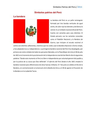 Símbolos Patrios del Perú / 2013
Símbolos patrios del Perú
La bandera
La bandera del Perú es un paño rectangular
formado por tres bandas verticales de igual
ancho, de color rojo las laterales y de blanco la
central. Es un símbolo nacional oficial del Perú.
Cuenta con variantes para usos distintos: El
Estado peruano usa las variantes conocidas
como el Pabellón Nacional y la Bandera de
Guerra, que incluyen el escudo nacional al
centro con distintos adherentes, mientras que los civiles usan la Bandera Nacional o forma simple,
y fue adoptada tras su independencia. La primigenia bandera nacional del Perú fue desplegada, por
primera vez como símbolo de todos los peruanos liberados, en la Plaza Mayor de Lima el 28 de julio
de 1821 en el momento de la proclamación de la independencia José de San Martín dice la siguientes
palabras "Desde este momento el Perú es libre e independiente por voluntad general del pueblo y
por la justicia de su causa que Dios defiende". El ejército del Perú desde el año 1821 empleó la
bandera nacional para diferenciarse de otras fuerzas militares. El 7 de junio se celebra el Día de la
Bandera, en conmemoración al aniversario de la Batalla de Arica y el 28 de agosto la Procesión de
la Bandera en la ciudad de Tacna.
 