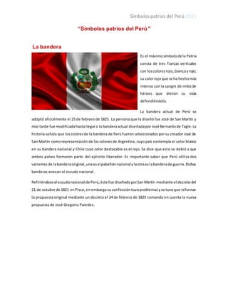 Símbolos patrios del Perú 2013
“Símbolos patrios del Perú”
La bandera
Es el máximosímbolode la Patria
consta de tres franjas verticales
con loscoloresrojo,blancoyrojo;
su colorrojoque se ha hechomás
intenso con la sangre de milesde
héroes que dieron su vida
defendiéndola.
La bandera actual de Perú se
adoptó oficialmente el 25 de febrero de 1825. La persona que la diseñó fue José de San Martín y
más tarde fue modificadahastallegara la banderaactual diseñadapor José Bernardode Tagle.La
historia señala que loscoloresde la bandera de Perúfueronseleccionadospor su creador José de
San Martín como representación de loscoloresde Argentina, cuyo país contempla el color blanco
en su bandera nacional y Chile cuyo color destacable es el rojo. Se dice que esto se debió a que
ambos países formaron parte del ejército liberador. Es importante saber que Perú utiliza dos
variantesde labanderaoriginal,unaeselpabellónnacionalylaotraeslabanderade guerra.Dichas
banderas anexan el escudo nacional.
Refiriéndoseal escudonacional de Perú,éste fue diseñadoporSanMartín mediante el decretodel
21 de octubre de 1821 enPisco,sinembargosu confeccióntuvoproblemasyse tuvoque reformar
la propuesta original mediante un decreto el 24 de febrero de 1825 tomando en cuenta la nueva
propuesta de José Gregorio Paredes.
 