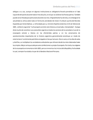 Símbolos patrios del Perú 2013
obligue a su uso, aunque en algunas instituciones es obligatorio llevarla prendida en el lado
izquierdodel pechodurante todoel mesde julio,enel que se celebranlasfiestaspatrias.También
puede verse llevadaporparticularesdurante ese mes. Originalmente fue de tela,sinembargoenla
actualidad se utiliza sobre todo en forma de prendedor de metal. El artículo quinto del Decreto
Expedido por Simón Bolívar, y refrendado por su ministro Hipólito Unánime el 25 de febrero de
1825, señala lo siguiente "La Escarapela será de color blanco y encarnado, interpolados". Aunque
diste muchode constituiruna costumbre vigente entodoslossectoresde la sociedad,el usode la
escarapela celeste y blanca en las efemérides patrias y en los aniversarios de
acontecimientos importantes de la historia argentina generalmente constituye un modo de
exteriorizarel sentimientopatrióticoarraigadoenlosque laslucen.Noenvano,enlosdíasde actos
y desfiles, se multiplican los vendedores ambulantes que ofrecen desde las más elaboradas hasta
lassimples.Mejorseríaquecadaperuanoconfeccionessupropia Escarapela. Porcierto,losorígenes
de la escarapelase remontanal año1825, perose remontaa losiniciosdelaRepública,fechadesde
la cual, siempre ha estado a la par de la Bandera Nacional Peruana.
 