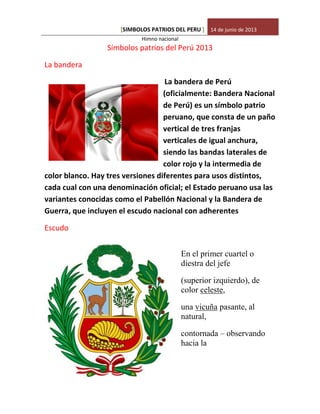 SIMBOLOS PATRIOS DEL PERU[ ] 14 de junio de 2013
Himno nacional
Símbolos patrios del Perú 2013
La bandera
La bandera de Perú
(oficialmente: Bandera Nacional
de Perú) es un símbolo patrio
peruano, que consta de un paño
vertical de tres franjas
verticales de igual anchura,
siendo las bandas laterales de
color rojo y la intermedia de
color blanco. Hay tres versiones diferentes para usos distintos,
cada cual con una denominación oficial; el Estado peruano usa las
variantes conocidas como el Pabellón Nacional y la Bandera de
Guerra, que incluyen el escudo nacional con adherentes
Escudo
En el primer cuartel o
diestra del jefe
(superior izquierdo), de
color celeste,
una vicuña pasante, al
natural,
contornada – observando
hacia la
 