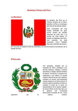 SímbolosPatrios2015
Símbolos Patrios del Perú
La Bandera
La bandera del Perú es el
máximo símbolo de la Patria.
Identifica al Perú y lo distingue
del resto de los demás países.
Está compuesta por tres
franjas verticales de igual
ancho, siendo las bandas
extremas de color rojo y la
central de color blanco. El
Estado, la República del Perú,
usa variantes de ésta
conocidas como Pabellón
Nacional y Bandera de Guerra.
El 7 de junio se celebra el Día de la Bandera, en conmemoración al aniversario de la
Batalla de Arica.
El Escudo
Fue aprobado, también por el
congreso de 1825 y distingue a las
oficinas públicas, colegios y centros
educativos e integra nuestra bandera
de guerra. Consta de 3 campos: dos
superiores y uno inferior. El campo
superior derecho es de color celeste y
contiene a la vicuña, que representa
nuestra riqueza en el reino animal. El
campo superior izquierdo es blanco y
contiene al árbol de la quina en
representación de la riqueza vegetal.
El campo inferior es de color rojo y en
él aparece una cornucopia
derramando monedas de oro, como
expresión de la riqueza mineral.
 