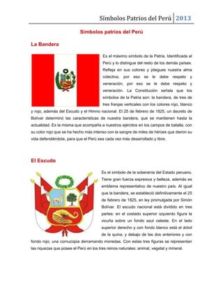 Símbolos Patrios del Perú 2013
Símbolos patrios del Perú
La Bandera
Es el máximo símbolo de la Patria. Identificada al
Perú y lo distingue del resto de los demás países.
Refleja en sus colores y pliegues nuestra alma
colectiva, por eso se le debe respeto y
veneración, por eso se le debe respeto y
veneración. La Constitución señala que los
símbolos de la Patria son: la bandera, de tres de
tres franjas verticales con los colores rojo, blanco
y rojo, además del Escudo y el Himno nacional. El 25 de febrero de 1825, un decreto de
Bolívar determinó las características de nuestra bandera, que se mantienen hasta la
actualidad. Es la misma que acompaña a nuestros ejércitos en los campos de batalla, con
su color rojo que se ha hecho más intenso con la sangre de miles de héroes que dieron su
vida defendiéndola, para que el Perú sea cada vez más desarrollado y libre.
El Escudo
Es el símbolo de la soberanía del Estado peruano.
Tiene gran fuerza expresiva y belleza, además es
emblema representativo de nuestro país. Al igual
que la bandera, se estableció definitivamente el 25
de febrero de 1825, en ley promulgada por Simón
Bolívar. El escudo nacional está dividido en tres
partes: en el costado superior izquierdo figura la
vicuña sobre un fondo azul celeste. En el lado
superior derecho y con fondo blanco está el árbol
de la quina; y debajo de las dos anteriores y con
fondo rojo, una cornucopia derramando monedas. Con estas tres figuras se representan
las riquezas que posee el Perú en los tres reinos naturales: animal, vegetal y mineral.
 