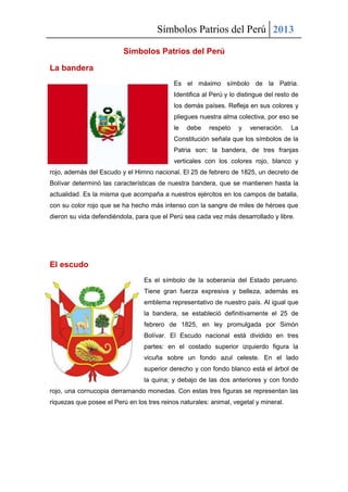 Símbolos Patrios del Perú 2013
Símbolos Patrios del Perú
La bandera
Es el máximo símbolo de la Patria.
Identifica al Perú y lo distingue del resto de
los demás países. Refleja en sus colores y
pliegues nuestra alma colectiva, por eso se
le debe respeto y veneración. La
Constitución señala que los símbolos de la
Patria son: la bandera, de tres franjas
verticales con los colores rojo, blanco y
rojo, además del Escudo y el Himno nacional. El 25 de febrero de 1825, un decreto de
Bolívar determinó las características de nuestra bandera, que se mantienen hasta la
actualidad. Es la misma que acompaña a nuestros ejércitos en los campos de batalla,
con su color rojo que se ha hecho más intenso con la sangre de miles de héroes que
dieron su vida defendiéndola, para que el Perú sea cada vez más desarrollado y libre.
El escudo
Es el símbolo de la soberanía del Estado peruano.
Tiene gran fuerza expresiva y belleza, además es
emblema representativo de nuestro país. Al igual que
la bandera, se estableció definitivamente el 25 de
febrero de 1825, en ley promulgada por Simón
Bolívar. El Escudo nacional está dividido en tres
partes: en el costado superior izquierdo figura la
vicuña sobre un fondo azul celeste. En el lado
superior derecho y con fondo blanco está el árbol de
la quina; y debajo de las dos anteriores y con fondo
rojo, una cornucopia derramando monedas. Con estas tres figuras se representan las
riquezas que posee el Perú en los tres reinos naturales: animal, vegetal y mineral.
 
