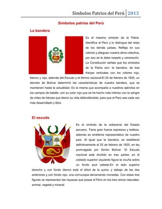 Símbolos Patrios del Perú 2013
Símbolos patrios del Perú
La bandera
Es el máximo símbolo de la Patria.
Identifica al Perú y lo distingue del resto
de los demás países. Refleja en sus
colores y pliegues nuestra alma colectiva,
por eso se le debe respeto y veneración.
La Constitución señala que los símbolos
de la Patria son: la bandera, de tres
franjas verticales con los colores rojo,
blanco y rojo, además del Escudo y el Himno nacional.El 25 de febrero de 1825, un
decreto de Bolívar determinó las características de nuestra bandera, que se
mantienen hasta la actualidad. Es la misma que acompaña a nuestros ejércitos en
los campos de batalla, con su color rojo que se ha hecho más intenso con la sangre
de miles de héroes que dieron su vida defendiéndola, para que el Perú sea cada vez
más desarrollado y libre.
El escudo
Es el símbolo de la soberanía del Estado
peruano. Tiene gran fuerza expresiva y belleza,
además es emblema representativo de nuestro
país. Al igual que la bandera, se estableció
definitivamente el 25 de febrero de 1825, en ley
promulgada por Simón Bolívar. El Escudo
nacional está dividido en tres partes: en el
costado superior izquierdo figura la vicuña sobre
un fondo azul celeste.En el lado superior
derecho y con fondo blanco está el árbol de la quina; y debajo de las dos
anteriores y con fondo rojo, una cornucopia derramando monedas. Con estas tres
figuras se representan las riquezas que posee el Perú en los tres reinos naturales:
animal, vegetal y mineral.
 