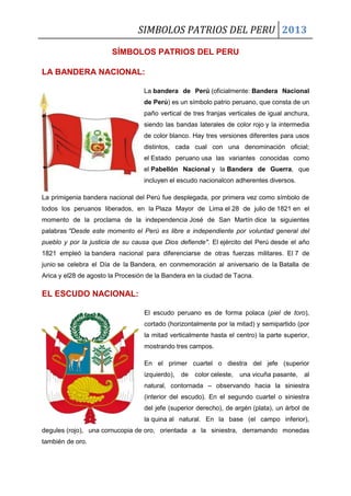 SIMBOLOS PATRIOS DEL PERU 2013
SÍMBOLOS PATRIOS DEL PERU
LA BANDERA NACIONAL:
La bandera de Perú (oficialmente: Bandera Nacional
de Perú) es un símbolo patrio peruano, que consta de un
paño vertical de tres franjas verticales de igual anchura,
siendo las bandas laterales de color rojo y la intermedia
de color blanco. Hay tres versiones diferentes para usos
distintos, cada cual con una denominación oficial;
el Estado peruano usa las variantes conocidas como
el Pabellón Nacional y la Bandera de Guerra, que
incluyen el escudo nacionalcon adherentes diversos.
La primigenia bandera nacional del Perú fue desplegada, por primera vez como símbolo de
todos los peruanos liberados, en la Plaza Mayor de Lima el 28 de julio de 1821 en el
momento de la proclama de la independencia José de San Martín dice la siguientes
palabras "Desde este momento el Perú es libre e independiente por voluntad general del
pueblo y por la justicia de su causa que Dios defiende". El ejército del Perú desde el año
1821 empleó la bandera nacional para diferenciarse de otras fuerzas militares. El 7 de
junio se celebra el Día de la Bandera, en conmemoración al aniversario de la Batalla de
Arica y el28 de agosto la Procesión de la Bandera en la ciudad de Tacna.
EL ESCUDO NACIONAL:
El escudo peruano es de forma polaca (piel de toro),
cortado (horizontalmente por la mitad) y semipartido (por
la mitad verticalmente hasta el centro) la parte superior,
mostrando tres campos.
En el primer cuartel o diestra del jefe (superior
izquierdo), de color celeste, una vicuña pasante, al
natural, contornada – observando hacia la siniestra
(interior del escudo). En el segundo cuartel o siniestra
del jefe (superior derecho), de argén (plata), un árbol de
la quina al natural. En la base (el campo inferior),
degules (rojo), una cornucopia de oro, orientada a la siniestra, derramando monedas
también de oro.
 