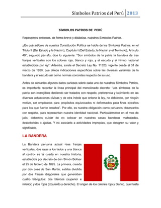 Símbolos Patrios del Perú 2013

SÍMBOLOS PATRIOS DE PERÚ
Repasemos entonces, de forma breve y didáctica, nuestros Símbolos Patrios.
¿En qué artículo de nuestra Constitución Política se habla de los Símbolos Patrios: en el
Título II (Del Estado y la Nación), Capítulo I (Del Estado, la Nación y el Territorio), Artículo
49°, segundo párrafo, dice lo siguiente: “Son símbolos de la patria la bandera de tres
franjas verticales con los colores rojo, blanco y rojo, y el escudo y el himno nacional
establecidos por ley”. Además, existe el Decreto Ley No. 11323, vigente desde el 31 de
marzo de 1950, que ofrece indicaciones específicas sobre las diversas variantes de la
bandera y el escudo así como normas concretas respecto de su uso.
Antes de contarles algunos datos curiosos sobre cada uno de nuestros Símbolos Patrios,
es importante recordar la línea principal del mencionado decreto: “Los símbolos de la
patria son intangibles debiendo ser tratados con respeto, preferencia y lucimiento en las
diversas actuaciones cívicas y de otra índole que ordene la ley, no debiendo, por ningún
motivo, ser empleados para propósitos equivocados ni deformados para fines extraños
para los que fueron creados”. Por ello, es nuestra obligación como peruanos observarlos
con respeto, pues representan nuestra identidad nacional. Particularmente en el mes de
julio, debemos cuidar de no colocar en nuestras casas banderas maltratadas,
descoloridas o ajadas. Y no asociarla a actividades impropias, que denigren su valor y
significado.

LA BANDERA
La Bandera peruana actual -tres franjas
verticales, dos rojas a los lados y una blanca
al centro- es la cuarta en nuestra historia,
establecida por decreto de don Simón Bolívar
el 25 de febrero de 1825. La primera, creada
por don José de San Martín, estaba dividida
por dos franjas diagonales que generaban
cuatro triángulos: dos blancos (superior e
inferior) y dos rojos (izquierdo y derecho). El origen de los colores rojo y blanco, que hasta

 