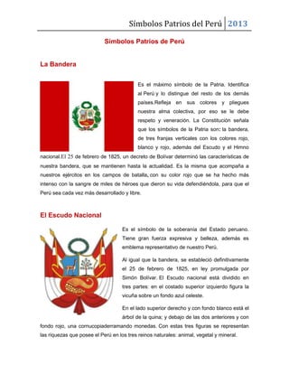Símbolos Patrios del Perú 2013
Símbolos Patrios de Perú

La Bandera
Es el máximo símbolo de la Patria. Identifica
al Perú y lo distingue del resto de los demás
países.Refleja en sus colores y pliegues
nuestra alma colectiva, por eso se le debe
respeto y veneración. La Constitución señala
que los símbolos de la Patria son: la bandera,
de tres franjas verticales con los colores rojo,
blanco y rojo, además del Escudo y el Himno
nacional.El 25 de febrero de 1825, un decreto de Bolívar determinó las características de
nuestra bandera, que se mantienen hasta la actualidad. Es la misma que acompaña a
nuestros ejércitos en los campos de batalla, con su color rojo que se ha hecho más
intenso con la sangre de miles de héroes que dieron su vida defendiéndola, para que el
Perú sea cada vez más desarrollado y libre.

El Escudo Nacional
Es el símbolo de la soberanía del Estado peruano.
Tiene gran fuerza expresiva y belleza, además es
emblema representativo de nuestro Perú.
Al igual que la bandera, se estableció definitivamente
el 25 de febrero de 1825, en ley promulgada por
Simón Bolívar. El Escudo nacional está dividido en
tres partes: en el costado superior izquierdo figura la
vicuña sobre un fondo azul celeste.
En el lado superior derecho y con fondo blanco está el
árbol de la quina; y debajo de las dos anteriores y con
fondo rojo, una cornucopiaderramando monedas. Con estas tres figuras se representan
las riquezas que posee el Perú en los tres reinos naturales: animal, vegetal y mineral.

 