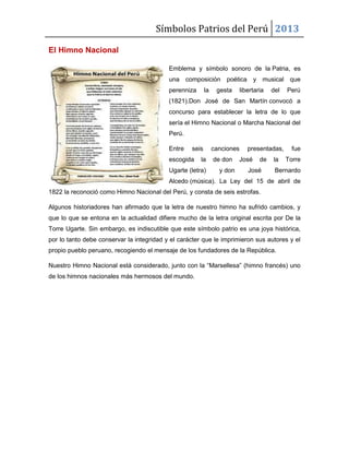 Símbolos Patrios del Perú 2013
El Himno Nacional
Emblema y símbolo sonoro de la Patria, es
una composición poética y musical que
perenniza

la

gesta

libertaria

del

Perú

(1821).Don José de San Martín convocó a
concurso para establecer la letra de lo que
sería el Himno Nacional o Marcha Nacional del
Perú.
Entre

seis

escogida

la

Ugarte (letra)

canciones
de don
y don

presentadas,

José

de

José

la

fue
Torre

Bernardo

Alcedo (música). La Ley del 15 de abril de
1822 la reconoció como Himno Nacional del Perú, y consta de seis estrofas.
Algunos historiadores han afirmado que la letra de nuestro himno ha sufrido cambios, y
que lo que se entona en la actualidad difiere mucho de la letra original escrita por De la
Torre Ugarte. Sin embargo, es indiscutible que este símbolo patrio es una joya histórica,
por lo tanto debe conservar la integridad y el carácter que le imprimieron sus autores y el
propio pueblo peruano, recogiendo el mensaje de los fundadores de la República.
Nuestro Himno Nacional está considerado, junto con la “Marsellesa” (himno francés) uno
de los himnos nacionales más hermosos del mundo.

 