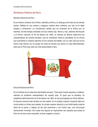 Símbolos Patrios del Perú

Símbolos Patrios de Perú
Bandera Nacional de Perú
Es el máximo símbolo de la Patria. Identifica al Perú y lo distingue del resto de los demás
países. Refleja en sus colores y pliegues nuestra alma colectiva, por eso se le debe
respeto y veneración. La Constitución señala que los símbolos de la Patria son: la
bandera, de tres franjas verticales con los colores rojo, blanco y rojo, además del Escudo
y el Himno nacional. El 25 de febrero de 1825, un decreto de Bolívar determinó las
características de nuestra bandera, que se mantienen hasta la actualidad. Es la misma
que acompaña a nuestros ejércitos en los campos de batalla, con su color rojo que se ha
hecho más intenso con la sangre de miles de héroes que dieron su vida defendiéndola,
para que el Perú sea cada vez más desarrollado y libre.

Escudo Nacional de Perú
Es el símbolo de la soberanía del Estado peruano. Tiene gran fuerza expresiva y belleza,
además es emblema representativo de nuestro país. Al igual que la bandera, se
estableció definitivamente el 25 de febrero de 1825, en ley promulgada por Simón Bolívar.
El Escudo nacional está dividido en tres partes: en el costado superior izquierdo figura la
vicuña sobre un fondo azul celeste. En el lado superior derecho y con fondo blanco está el
árbol de la quina; y debajo de las dos anteriores y con fondo rojo, una cornucopia
derramando monedas. Con estas tres figuras se representan las riquezas que posee el
Perú en los tres reinos naturales: animal, vegetal y mineral.

 