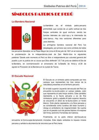 Símbolos Patrios del Perú 2014
SÍMBOLOS PATRIOS DE PERÚ
La Bandera Nacional
La bandera es el símbolo patrio peruano
primordial, que consta de un paño vertical de tres
franjas verticales de igual anchura, siendo las
bandas laterales de color rojo y la intermedia de
color blanco. Hay tres versiones diferentes para
usos distintos.
La primigenia bandera nacional del Perú fue
desplegada, por primera vez como símbolo de todos
los peruanos liberados, en la Plaza Mayor de Lima el 28 de julio de 1821 en el momento de
la proclamación de la independencia José de San Martín dice la siguientes
palabras "Desde este momento el Perú es libre e independiente por voluntad general del
pueblo y por la justicia de su causa que Dios defiende". El 7 de junio se celebra el Día de
la Bandera, en conmemoración al aniversario de la Batalla de Arica y el 28 de
agosto la Procesión de la Bandera en la ciudad de Tacna.
El Escudo Nacional
El Escudo es un símbolo patrio compuesto por tres
campos que representan los tres reinos de la
naturaleza presentes en el territorio peruano.
En el lado superior izquierdo del escudo del Perú se
encuentra la vicuña sobre un campo celeste, color
que representa al cielo limpio andino. Este camélido
representa a la fauna peruana y es de fina
contextura, grácil y esbelto.Al lado superior derecho
se encuentra el árbol de la Quina sobre un fondo
blanco. Esta planta representa a la flora peruana y
es considerada como curativa del dolor humano y
otorga el simbolismo de magnanimidad. Se cuenta
que en el pasado curó de graves fiebres a la esposa
del Virrey Jerónimo Fernández de Cabrera.
Finalmente, en la parte inferior del Escudo se
encuentra la Cornucopia derramando monedas. Este objeto simboliza la riqueza minera
peruana y señala la abundancia de recursos que el Perú tiene.
 