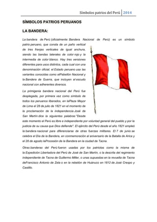 Símbolos patrios del Perú 2014
SÍMBOLOS PATRIOS PERUANOS
LA BANDERA:
La bandera de Perú (oficialmente: Bandera Nacional de Perú) es un símbolo
patrio peruano, que consta de un paño vertical
de tres franjas verticales de igual anchura,
siendo las bandas laterales de color rojo y la
intermedia de color blanco. Hay tres versiones
diferentes para usos distintos, cada cual con una
denominación oficial; el Estado peruano usa las
variantes conocidas como elPabellón Nacional y
la Bandera de Guerra, que incluyen el escudo
nacional con adherentes diversos.
La primigenia bandera nacional del Perú fue
desplegada, por primera vez como símbolo de
todos los peruanos liberados, en laPlaza Mayor
de Lima el 28 de julio de 1821 en el momento de
la proclamación de la independencia José de
San Martín dice la siguientes palabras "Desde
este momento el Perú es libre e independiente por voluntad general del pueblo y por la
justicia de su causa que Dios defiende". El ejército del Perú desde el año 1821 empleó
la bandera nacional para diferenciarse de otras fuerzas militares. El 7 de junio se
celebra el Día de la Bandera, en conmemoración al aniversario de la Batalla de Arica y
el 28 de agosto laProcesión de la Bandera en la ciudad de Tacna.
Otras banderas del Perú fueron usadas por los patriotas como la misma de
la Expedición Libertadora del Perú de José de San Martín, o la descrita del regimiento
independiente de Tacna de Guillermo Miller, o unas supuestas en la revuelta de Tacna
deFrancisco Antonio de Zela o en la rebelión de Huánuco en 1812 de José Crespo y
Castillo.
 