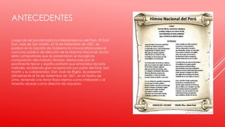 ANTECEDENTES
Luego de ser proclamada la Independencia del Perú, El Gral.
Don José de San Martín, el 18 de Setiembre de 1821, se
publicó en la Gaceta de Gobierno la convocatoria para el
concurso público de elección de la Marcha Nacional. De los
siete compositores que se presentaron se escogió la
composición del maestro Alcedo, destacada por el
prominente fervor y espíritu patriota que emanaba de esta
melodía, recibiendo gran aceptación por parte del Gral. San
Martín y su colaborador, Don José de Riglos. Se presentó
oficialmente el 24 de Setiembre de 1821, en el Teatro de
Lima, teniendo a la tenor Rosa Merino como intérprete y al
Maestro alcedo como director de orquesta.
 