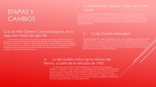 ETAPAS Y
CAMBIOS
1. La de Bernardo Alcedo y José de la Torre
Ugarte
Se remonta a agosto de 1821, cuando San Martín convoca a un concurso para que la
nueva república contará con un canto nacional. Se escuchó la ejecución de siete
composiciones de las cuales se escogió la de Alcedo. La primera audición en el Teatro
Nacional de Lima a cargo de la tenor Rosa Merino, el 24 de septiembre de 1821, ante San
Martín y algunos próceres, interpretó las estrofas, cuando se celebró la entrega de las
fortaleza del Callao.
2.La de Félix Cipriano Coronel Zegarra, en la
segunda mitad del siglo XIX
La única fuente de que han dispuesto los que han investigado sobre el Himno es el
prólogo a la obra de Alcedo que escribió Félix Cipriano Coronel Zegarra en su “Filosofía
Elemental de la Música”, escrito en 1869. Ese prólogo fue luego reproducido en la biografía
que, sobre Alcedo, se publicó en el diario El Peruano con motivo de su fallecimiento, el 28
de diciembre de 1878. Estos datos también serían difundidos por Ricardo Palma en su
conocida “Tradición del Himno Nacional”.
3. La de Claudio Rebagliati
A finales del siglo XIX, surge el movimiento para que se oficialice la restauración de la
música del Himno, cargo del músico italiano Claudio Rebagliati. El 25 de julio de
1900, en una velada literaria y musical en el Teatro de Lima, realizada para recaudar
fondos para la construcción de un monumento en memoria del coronel Francisco
Bolognesi, el maestro Rebagliati dirigió la orquesta que ejecutó por primera vez el
Himno Nacional con la música restaurada
4. La del análisis crítico de la historia del
Himno, a partir de la década de 1950
En 1959, a pedido de Raúl Porras Barrenechea, el entonces Canciller de la
República, Chabuca Granda compuso un reemplazo para la primera estrofa del himno,
la cual no se difundió. Luego, durante el gobierno militar de Juan Velasco Alvarado, se
intentó modificar la segunda y tercera estrofa. Asimismo, el gobierno de Francisco
Morales Bermúdez se especificó que, en ceremonias oficiales y colegios, se cantara la
última estrofa en lugar de la primera. Con el inicio del segundo gobierno de Belaunde,
se volvió a cantar el Himno con la primera estrofa.
 