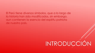 INTRODUCCIÓN
El Perú tiene diversos símbolos, que a lo largo de
la historia han sido modificados, sin embargo,
aun contienen la esencia del espíritu patriota
de nuestro país.
 
