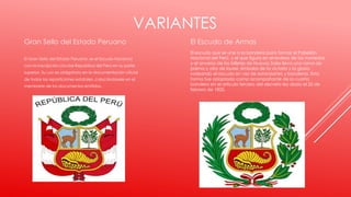 VARIANTES
El Escudo de Armas
El escudo que se une a la bandera para formar el Pabellón
Nacional del Perú, y el que figura en el reverso de las monedas
y el anverso de los billetes de Nuevos Soles lleva una rama de
palma y otra de laurel, símbolos de la victoria y la gloria,
rodeando el escudo en vez de estandartes y banderas. Esta
forma fue adoptada como acompañante de la cuarta
bandera en el artículo tercero del decreto ley dado el 25 de
febrero de 1825.
Gran Sello del Estado Peruano
El Gran Sello del Estado Peruano, es el Escudo Nacional
con la inscripción circular República del Perú en su parte
superior. Su uso es obligatorio en la documentación oficial
de todas las reparticiones estatales, colocándosele en el
membrete de los documentos emitidos.
 