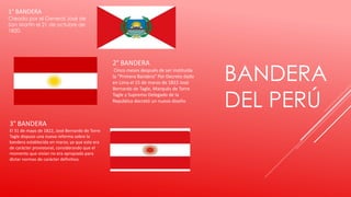 BANDERA
DEL PERÚ
1° BANDERA
Creada por el General José de
San Martín el 21 de octubre de
1820.
2° BANDERA
Cinco meses después de ser instituida
la “Primera Bandera" Por Decreto dado
en Lima el 15 de marzo de 1822 José
Bernardo de Tagle, Marqués de Torre
Tagle y Supremo Delegado de la
República decretó un nuevo diseño
3° BANDERA
El 31 de mayo de 1822, José Bernardo de Torre
Tagle dispuso una nueva reforma sobre la
bandera establecida en marzo, ya que esta era
de carácter provisional, considerando que el
momento que vivían no era apropiado para
dictar normas de carácter definitivo.
 