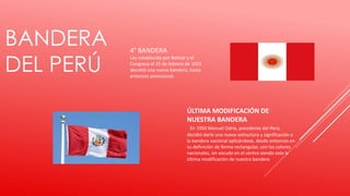 BANDERA
DEL PERÚ
4° BANDERA
Ley establecida por Bolívar y el
Congreso el 25 de febrero de 1825
decretó una nueva bandera, hasta
entonces provisional.
ÚLTIMA MODIFICACIÓN DE
NUESTRA BANDERA
En 1950 Manuel Odría, presidente del Perú,
decidió darle una nueva estructura y significación a
la bandera nacional aplicándose, desde entonces en
su definición de forma rectangular, con los colores
nacionales, sin escudo en el centro siendo esta la
última modificación de nuestra bandera
 