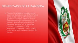 SIGNIFICADO DE LA BANDERA
 Algunos historiadores señalan que el
color rojo de la bandera de Perú forma
parte de ésta porque fue el color de
guerra de los Incas, además de que
simboliza la sangre derramada por los
héroes y mártires que lucharon por
defender a su país y a su gente. En
cuanto al color blanco, éste
representa la libertad, justicia, pureza
de los sentimientos y la paz de toda la
nación.
 