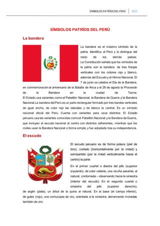 SÍMBOLOS PATRÍOSDEL PERÚ 2013
SÍMBOLOS PATRÍOS DEL PERÚ
La bandera
La bandera es el máximo símbolo de la
patria. Identifica al Perú y lo distingue del
resto de los demás países.
La Constitución señala que los símbolos de
la patria son la bandera, de tres franjas
verticales con los colores rojo y blanco,
además del Escudo y el Himno Nacional. El
7 de junio se celebra el Día de la Bandera,
en conmemoración al aniversario de la Batalla de Arica y el 28 de agosto la Procesión
de la Bandera en la ciudad de Tacna.
El Estado usa variantes como el Pabellón Nacional, la Bandera de Guerra y la Bandera
Nacional.La bandera del Perú es un paño rectangular formado por tres bandas verticales
de igual ancho, de color rojo las laterales y de blanco la central. Es un símbolo
nacional oficial del Perú. Cuenta con variantes para usos distintos: El Estado
peruano usa las variantes conocidas comoel Pabellón Nacional y la Bandera de Guerra,
que incluyen el escudo nacional al centro con distintos adherentes, mientras que los
civiles usan la Bandera Nacional o forma simple, y fue adoptada tras su independencia.
El escudo
El escudo peruano es de forma polaca (piel de
toro), cortado (horizontalmente por la mitad) y
semipartido (por la mitad verticalmente hasta el
centro) la parte
En el primer cuartel o diestra del jefe (superior
izquierdo), de color celeste, una vicuña pasante, al
natural, contornada – observando hacia la siniestra
(interior del escudo). En el segundo cuartel o
siniestra del jefe (superior derecho),
de argén (plata), un árbol de la quina al natural. En la base (el campo inferior),
de gules (rojo), una cornucopia de oro, orientada a la siniestra, derramando monedas
también de oro.
 