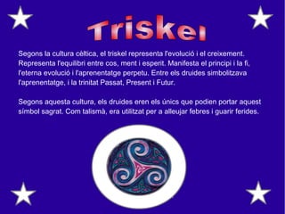 Segons la cultura cèltica, el triskel representa l'evolució i el creixement.
Representa l'equilibri entre cos, ment i esperit. Manifesta el principi i la fi,
l'eterna evolució i l'aprenentatge perpetu. Entre els druides simbolitzava
l'aprenentatge, i la trinitat Passat, Present i Futur.
Segons aquesta cultura, els druides eren els únics que podien portar aquest
símbol sagrat. Com talismà, era utilitzat per a alleujar febres i guarir ferides.
 