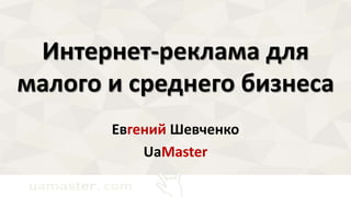Интернет-реклама для 
малого и среднего бизнеса 
Евгений Шевченко 
UaMaster 
 