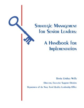 Strategic Management
for Senior Leaders:
A Handbook for
Implementation
Denise Lindsey Wells
Director, Executive Support Division
Department of the Navy Total Quality Leadership Office
 