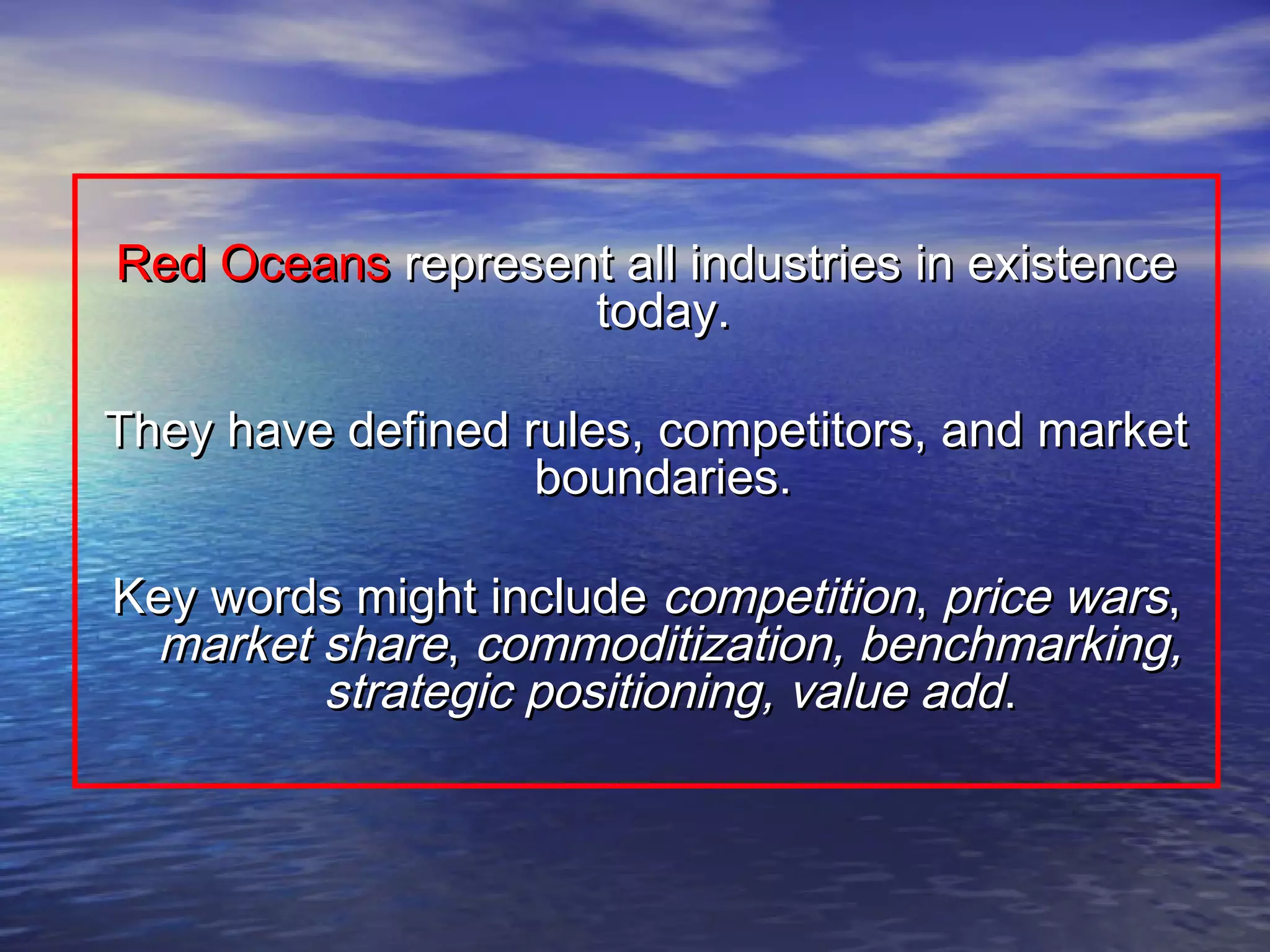 RedRed OceansOceans represent all industries in existencerepresent all industries in existence
today.today.
They have defined rules, competitors, and marketThey have defined rules, competitors, and market
boundaries.boundaries.
Key words might includeKey words might include competitioncompetition,, price warsprice wars,,
market sharemarket share,, commoditization, benchmarking,commoditization, benchmarking,
strategic positioning, value addstrategic positioning, value add..
 