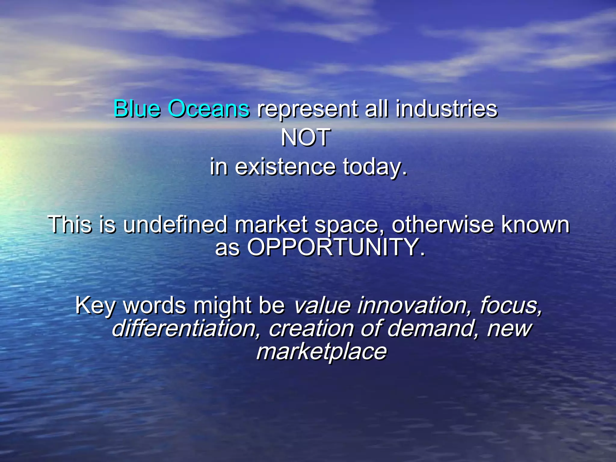 Blue OceansBlue Oceans represent all industriesrepresent all industries
NOTNOT
in existence today.in existence today.
This is undefined market space, otherwise knownThis is undefined market space, otherwise known
as OPPORTUNITY.as OPPORTUNITY.
Key words might beKey words might be value innovation, focus,value innovation, focus,
differentiation, creation of demand, newdifferentiation, creation of demand, new
marketplacemarketplace
 