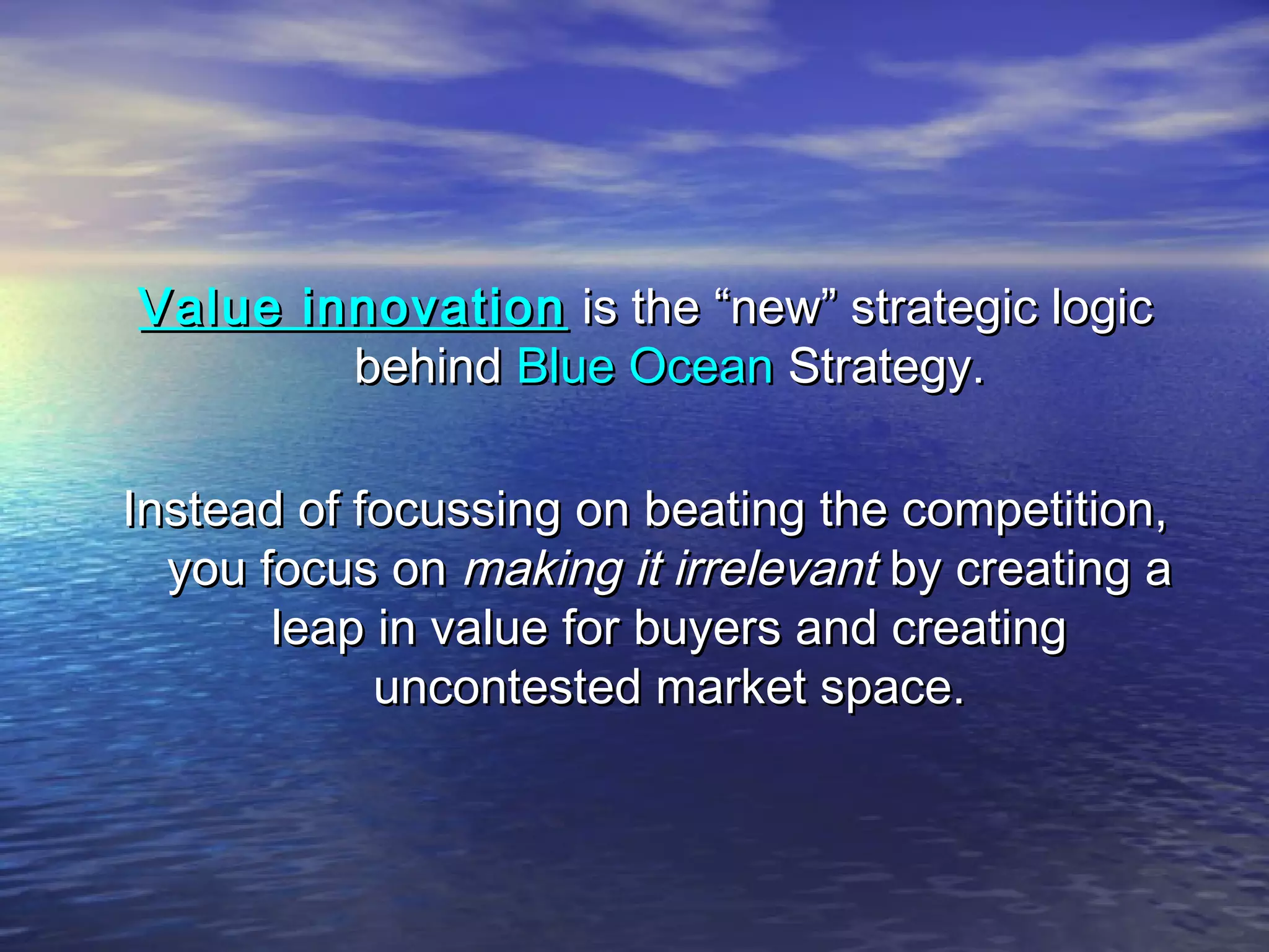Value innovationValue innovation is the “new” strategic logicis the “new” strategic logic
behindbehind Blue OceanBlue Ocean Strategy.Strategy.
Instead of focussing on beating the competition,Instead of focussing on beating the competition,
you focus onyou focus on making it irrelevantmaking it irrelevant by creating aby creating a
leap in value for buyers and creatingleap in value for buyers and creating
uncontested market space.uncontested market space.
 