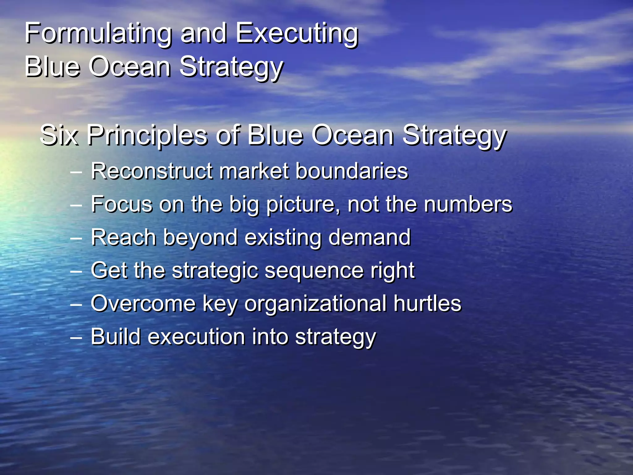 Formulating and ExecutingFormulating and Executing
Blue Ocean StrategyBlue Ocean Strategy
Six Principles of Blue Ocean StrategySix Principles of Blue Ocean Strategy
– Reconstruct market boundariesReconstruct market boundaries
– Focus on the big picture, not the numbersFocus on the big picture, not the numbers
– Reach beyond existing demandReach beyond existing demand
– Get the strategic sequence rightGet the strategic sequence right
– Overcome key organizational hurtlesOvercome key organizational hurtles
– Build execution into strategyBuild execution into strategy
 