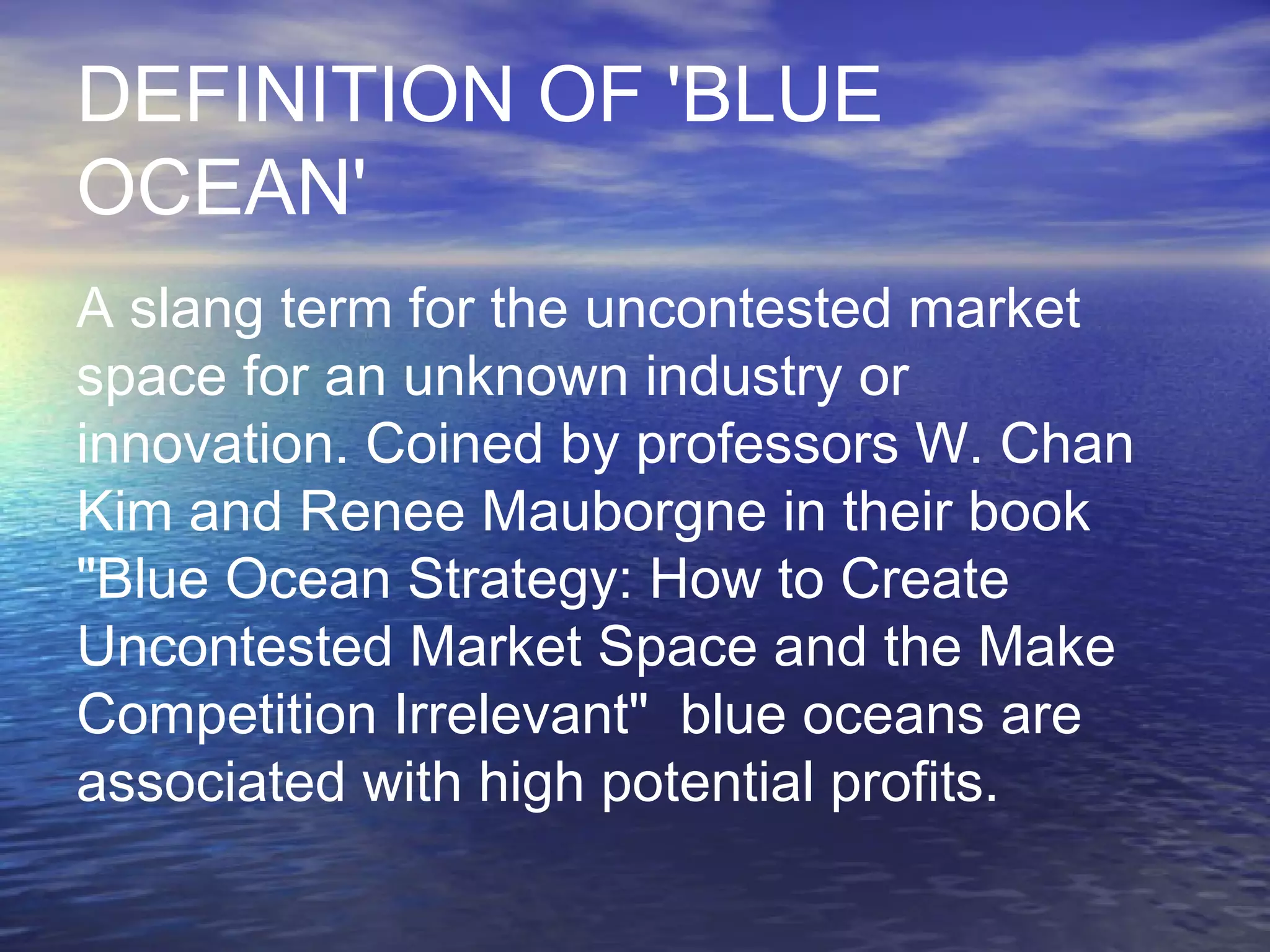 DEFINITION OF 'BLUE
OCEAN'
A slang term for the uncontested market
space for an unknown industry or
innovation. Coined by professors W. Chan
Kim and Renee Mauborgne in their book
"Blue Ocean Strategy: How to Create
Uncontested Market Space and the Make
Competition Irrelevant" blue oceans are
associated with high potential profits.
 