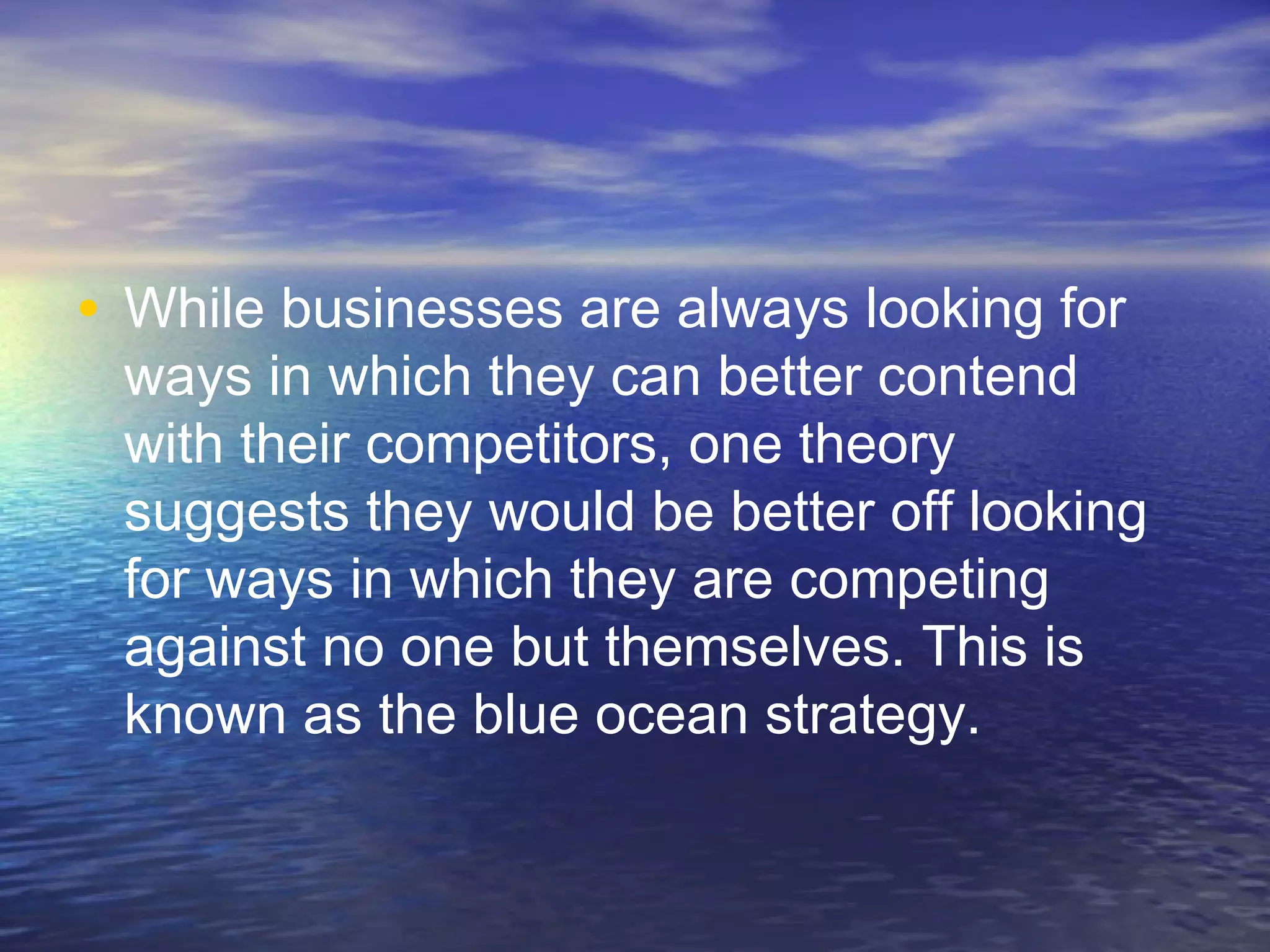 • While businesses are always looking for
ways in which they can better contend
with their competitors, one theory
suggests they would be better off looking
for ways in which they are competing
against no one but themselves. This is
known as the blue ocean strategy.
 