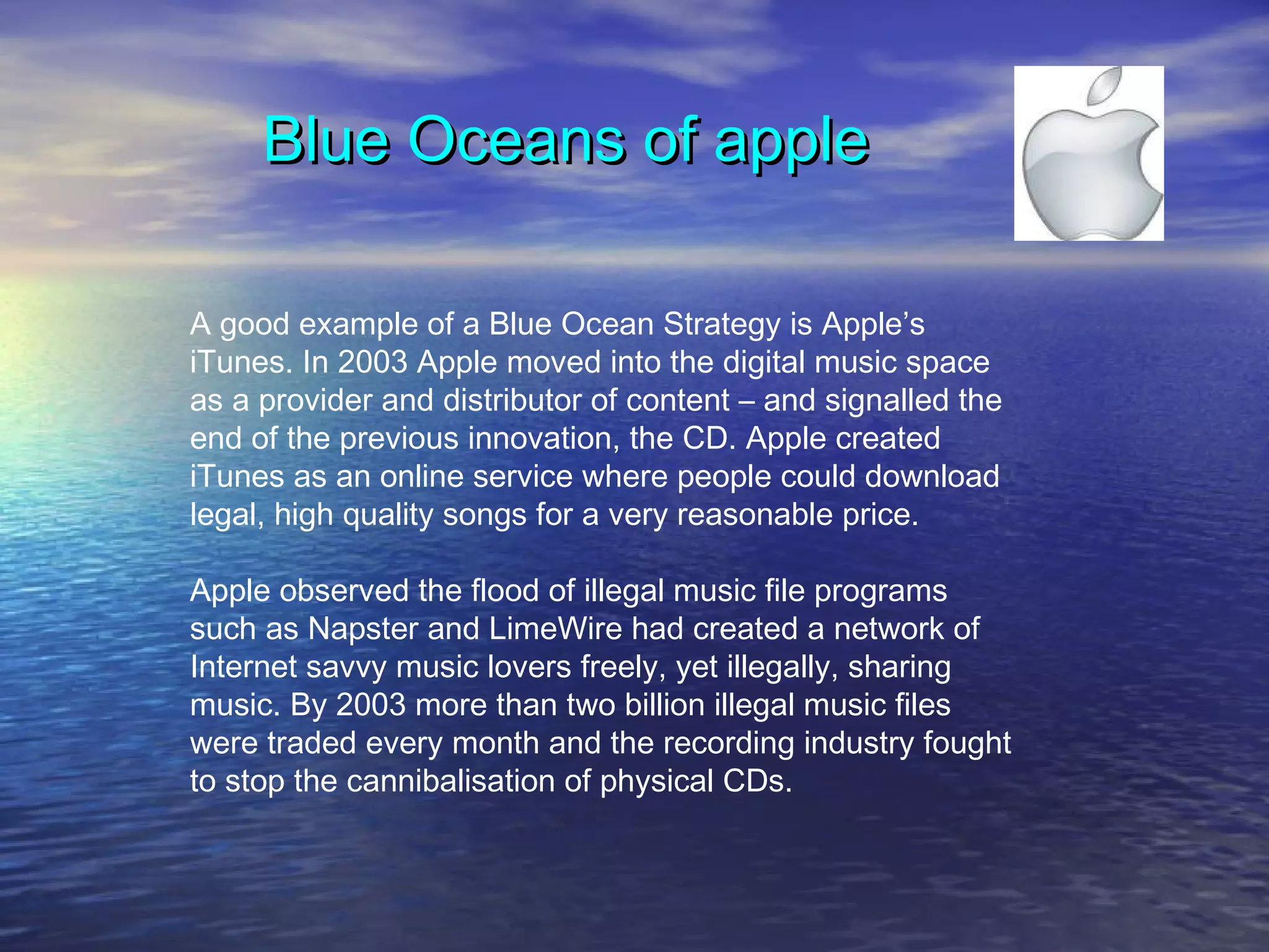 Blue Oceans of appleBlue Oceans of apple
A good example of a Blue Ocean Strategy is Apple’s
iTunes. In 2003 Apple moved into the digital music space
as a provider and distributor of content – and signalled the
end of the previous innovation, the CD. Apple created
iTunes as an online service where people could download
legal, high quality songs for a very reasonable price.
Apple observed the flood of illegal music file programs
such as Napster and LimeWire had created a network of
Internet savvy music lovers freely, yet illegally, sharing
music. By 2003 more than two billion illegal music files
were traded every month and the recording industry fought
to stop the cannibalisation of physical CDs.
 