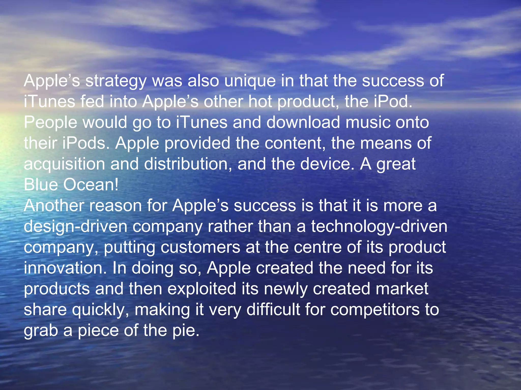 Apple’s strategy was also unique in that the success of
iTunes fed into Apple’s other hot product, the iPod.
People would go to iTunes and download music onto
their iPods. Apple provided the content, the means of
acquisition and distribution, and the device. A great
Blue Ocean!
Another reason for Apple’s success is that it is more a
design-driven company rather than a technology-driven
company, putting customers at the centre of its product
innovation. In doing so, Apple created the need for its
products and then exploited its newly created market
share quickly, making it very difficult for competitors to
grab a piece of the pie.
 