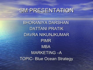 SM PRESENTATIONSM PRESENTATION
BHORANIYA DARSHANBHORANIYA DARSHAN
DATTANI PRATIKDATTANI PRATIK
DAVRA NIKUNJKUMARDAVRA NIKUNJKUMAR
PIMRPIMR
MBAMBA
MARKETING –AMARKETING –A
TOPIC- Blue Ocean StrategyTOPIC- Blue Ocean Strategy
 