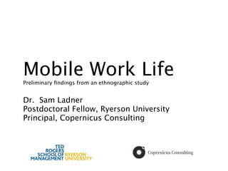 Mobile Work Life
Preliminary ﬁndings from an ethnographic study


Dr. Sam Ladner
Postdoctoral Fellow, Ryerson University
Principal, Copernicus Consulting
 