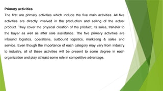 Primary activities
The first are primary activities which include the five main activities. All five
activities are directly involved in the production and selling of the actual
product. They cover the physical creation of the product, its sales, transfer to
the buyer as well as after sale assistance. The five primary activities are
inbound logistics, operations, outbound logistics, marketing & sales and
service. Even though the importance of each category may vary from industry
to industry, all of these activities will be present to some degree in each
organization and play at least some role in competitive advantage.
 