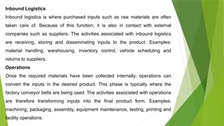 Inbound Logistics
Inbound logistics is where purchased inputs such as raw materials are often
taken care of. Because of this function, it is also in contact with external
companies such as suppliers. The activities associated with inbound logistics
are receiving, storing and disseminating inputs to the product. Examples:
material handling, warehousing, inventory control, vehicle scheduling and
returns to suppliers.
Operations
Once the required materials have been collected internally, operations can
convert the inputs in the desired product. This phase is typically where the
factory conveyor belts are being used. The activities associated with operations
are therefore transforming inputs into the final product form. Examples:
machining, packaging, assembly, equipment maintenance, testing, printing and
facility operations.
 